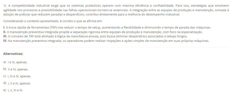 1) A competitividade industrial exige que os sistemas produtivos operem com máxima eficiência e confiabilidade. Para isso, estratégias que envolvem agilidade nos processos e previsibilidade nas falhas operacionais tornam-se essenciais. A integração entre as equipes de produção e manutenção, somada à adoção de práticas que reduzem paradas e desperdícios, contribui diretamente para a melhoria do desempenho industrial. Considerando o contexto apresentado, é correto o que se afirma em: I. A troca rápida de ferramentas (TRF) visa reduzir o tempo de setup, aumentando a flexibilidade e diminuindo o tempo de parada das máquinas. II. A manutenção preventiva integrada propõe a separação rigorosa entre equipes de produção e manutenção, com foco na especialização. III. O conceito de TRF está alinhado à lógica da manufatura enxuta, pois busca eliminar desperdícios associados a setups longos. IV. Na manutenção preventiva integrada, os operadores podem realizar inspeções e ações simples de manutenção em suas próprias máquinas. ________________________________________ Alternativas: • a) I e III, apenas. • b) II e IV, apenas. • c) I, III e IV, apenas. • d) I, II e III, apenas. • e) I, II, III e IV.