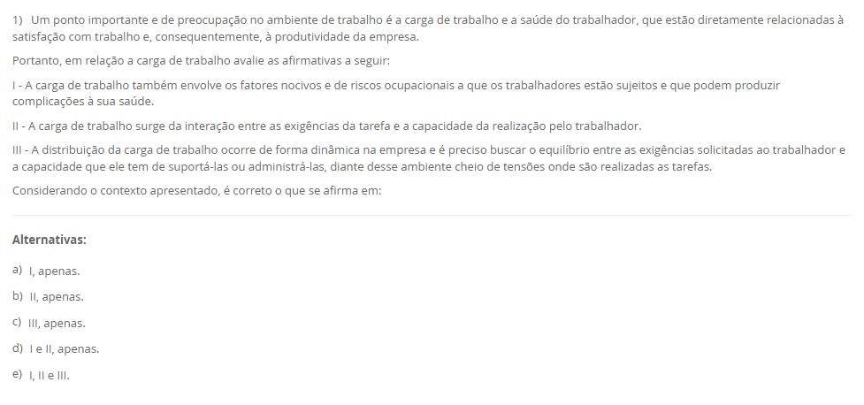1) Um ponto importante e de preocupação no ambiente de trabalho é a carga de trabalho e a saúde do trabalhador, que estão diretamente relacionadas à satisfação com trabalho e, consequentemente, à produtividade da empresa. Portanto, em relação a carga de trabalho avalie as afirmativas a seguir: I - A carga de trabalho também envolve os fatores nocivos e de riscos ocupacionais a que os trabalhadores estão sujeitos e que podem produzir complicações à sua saúde. II - A carga de trabalho surge da interação entre as exigências da tarefa e a capacidade da realização pelo trabalhador. III - A distribuição da carga de trabalho ocorre de forma dinâmica na empresa e é preciso buscar o equilíbrio entre as exigências solicitadas ao trabalhador e a capacidade que ele tem de suportá-las ou administrá-las, diante desse ambiente cheio de tensões onde são realizadas as tarefas. Considerando o contexto apresentado, é correto o que se afirma em: Alternativas: a) I, apenas. b) II, apenas. c) III, apenas. d) I e II, apenas. e) I, II e III.