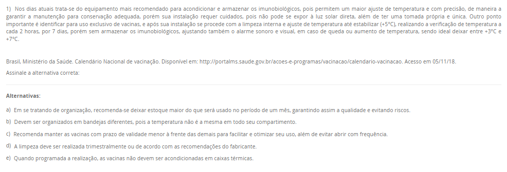 1) Nos dias atuais trata-se do equipamento mais recomendado para acondicionar e armazenar os imunobiológicos, pois permitem um maior ajuste de temperatura e com precisão, de maneira a garantir a manutenção para conservação adequada, porém sua instalação requer cuidados, pois não pode se expor à luz solar direta, além de ter uma tomada própria e única. Outro ponto importante é identificar para uso exclusivo de vacinas, e após sua instalação se procede com a limpeza interna e ajuste de temperatura até estabilizar (+5°C), realizando a verificação de temperatura a cada 2 horas, por 7 dias, porém sem armazenar os imunobiológicos, ajustando também o alarme sonoro e visual, em caso de queda ou aumento de temperatura, sendo ideal deixar entre +3°C e +7°C. Brasil, Ministério da Saúde. Calendário Nacional de vacinação. Disponível em: http://portalms.saude.gov.br/acoes-e-programas/vacinacao/calendario-vacinacao. Acesso em 05/11/18. Assinale a alternativa correta: Alternativas: a) Em se tratando de organização, recomenda-se deixar estoque maior do que será usado no período de um mês, garantindo assim a qualidade e evitando riscos. b) Devem ser organizados em bandejas diferentes, pois a temperatura não é a mesma em todo seu compartimento. c) Recomenda manter as vacinas com prazo de validade menor à frente das demais para facilitar e otimizar seu uso, além de evitar abrir com frequência. d) A limpeza deve ser realizada trimestralmente ou de acordo com as recomendações do fabricante. e) Quando programada a realização, as vacinas não devem ser acondicionadas em caixas térmicas.