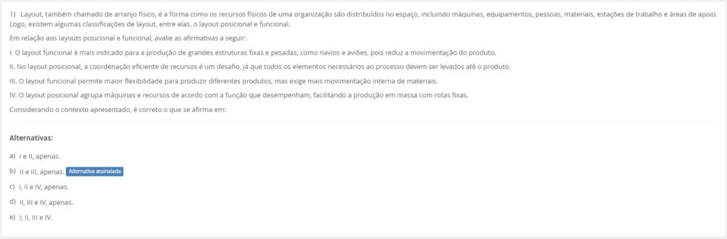 Layout, também chamado de arranjo físico, é a forma como os recursos físicos de uma organização são distribuídos no espaço, incluindo máquinas, equipamentos, pessoas, materiais, estações de trabalho e áreas de apoio. Logo, existem algumas classificações de layout, entre elas, o layout posicional e funcional.
Em relação aos layouts posicional e funcional, avalie as afirmativas a seguir:
I. O layout funcional é mais indicado para a produção de grandes estruturas fixas e pesadas, como navios e aviões, pois reduz a movimentação do produto.
II. No layout posicional, a coordenação eficiente de recursos é um desafio, já que todos os elementos necessários ao processo devem ser levados até o produto.
III. O layout funcional permite maior flexibilidade para produzir diferentes produtos, mas exige mais movimentação interna de materiais.
IV. O layout posicional agrupa máquinas e recursos de acordo com a função que desempenham, facilitando a produção em massa com rotas fixas.