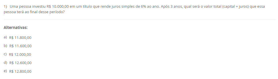 1) Uma pessoa investiu R$ 10.000,00 em um título que rende juros simples de 6% ao ano. Após 3 anos, qual será o valor total (capital + juros) que essa pessoa terá ao final desse período? Alternativas: a) R$ 11.800,00 b) R$ 11.600,00 c) R$ 12.000,00 d) R$ 12.600,00 e) R$ 12.800,00