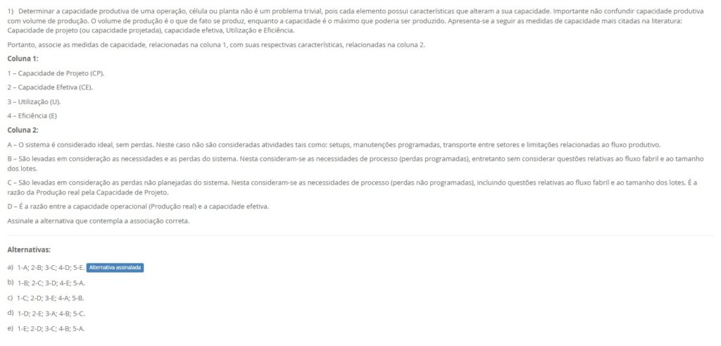 1)Determinar a capacidade produtiva de uma operação, célula ou planta não é um problema trivial, pois cada elemento possui características que alteram a sua capacidade. Importante não confundir capacidade produtiva com volume de produção: o volume é o que de fato se produz, enquanto a capacidade é o máximo que poderia ser produzido. As medidas mais citadas na literatura são: Capacidade de Projeto (CP), Capacidade Efetiva (CE), Utilização (U) e Eficiência (E). Portanto, associe as medidas de capacidade, relacionadas na Coluna 1, com suas respectivas características, relacionadas na Coluna 2. Coluna 1 1 – Capacidade de Projeto (CP).
2 – Capacidade Efetiva (CE). 3 – Utilização (U). 4 – Eficiência (E). Coluna 2 A – O sistema é considerado ideal, sem perdas. Não se consideram setups, manutenções programadas, transporte entre setores e limitações de fluxo. B – Considera as necessidades de processo e perdas programadas (ex.: manutenção e setups), sem tratar restrições de fluxo fabril e tamanho de lotes. C – Considera perdas não programadas e questões de fluxo/lotes. É a razão entre a produção real e a capacidade de projeto. D – É a razão entre a produção real e a capacidade efetiva.
