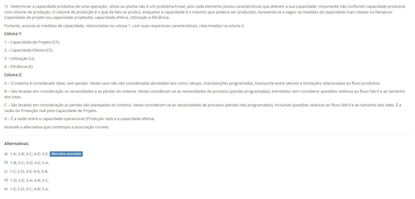 1)Determinar a capacidade produtiva de uma operação, célula ou planta não é um problema trivial, pois cada elemento possui características que alteram a sua capacidade. Importante não confundir capacidade produtiva com volume de produção: o volume é o que de fato se produz, enquanto a capacidade é o máximo que poderia ser produzido. As medidas mais citadas na literatura são: Capacidade de Projeto (CP), Capacidade Efetiva (CE), Utilização (U) e Eficiência (E). Portanto, associe as medidas de capacidade, relacionadas na Coluna 1, com suas respectivas características, relacionadas na Coluna 2. Coluna 1 1 – Capacidade de Projeto (CP). 2 – Capacidade Efetiva (CE). 3 – Utilização (U). 4 – Eficiência (E). Coluna 2 A – O sistema é considerado ideal, sem perdas. Não se consideram setups, manutenções programadas, transporte entre setores e limitações de fluxo. B – Considera as necessidades de processo e perdas programadas (ex.: manutenção e setups), sem tratar restrições de fluxo fabril e tamanho de lotes. C – Considera perdas não programadas e questões de fluxo/lotes. É a razão entre a produção real e a capacidade de projeto. D – É a razão entre a produção real e a capacidade efetiva.