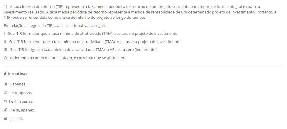 1) A taxa interna de retorno (TIR) representa a taxa média periódica de retorno de um projeto suficiente para repor, de forma integral e exata, o investimento realizado. A taxa média periódica de retorno representa a medida de rentabilidade de um determinado projeto de investimento. Portanto, a (TIR) pode ser entendida como a taxa de retorno do projeto ao longo do tempo. Em relação as regras da TIR, avalie as afirmativas a seguir: I - Se a TIR for maior que a taxa minima de atratividade (TMA), aceitasse o projeto de investimento. II - Se a TIR for menor que a taxa minima de atratividade (TMA), rejeitasse o projeto de investimento. III - Se a TIR for igual a taxa minima de atratividade (TMA), o VPL sera zero (indiferente). Considerando o contexto apresentado, é correto o que se afirma em: Alternativas: a) I, apenas. b) I e II, apenas. c) I e III, apenas. d) II e III, apenas. e) I, II e III.