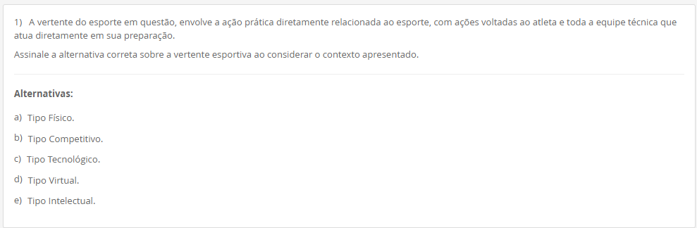 1) A vertente do esporte em questão, envolve a ação prática diretamente relacionada ao esporte, com ações voltadas ao atleta e toda a equipe técnica que atua diretamente em sua preparação. Assinale a alternativa correta sobre a vertente esportiva ao considerar o contexto apresentado. Alternativas: a) Tipo Físico. b) Tipo Competitivo. c) Tipo Tecnológico. d) Tipo Virtual. e) Tipo Intelectual.