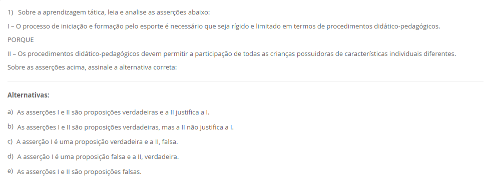 1) Sobre a aprendizagem tática, leia e analise as asserções abaixo: I – O processo de iniciação e formação pelo esporte é necessário que seja rígido e limitado em termos de procedimentos didático-pedagógicos. PORQUE II – Os procedimentos didático-pedagógicos devem permitir a participação de todas as crianças possuidoras de características individuais diferentes. Sobre as asserções acima, assinale a alternativa correta: Alternativas: a) As asserções I e II são proposições verdadeiras e a II justifica a I. b) As asserções I e II são proposições verdadeiras, mas a II não justifica a I. c) A asserção I é uma proposição verdadeira e a II, falsa. d) A asserção I é uma proposição falsa e a II, verdadeira. e) As asserções I e II são proposições falsas.