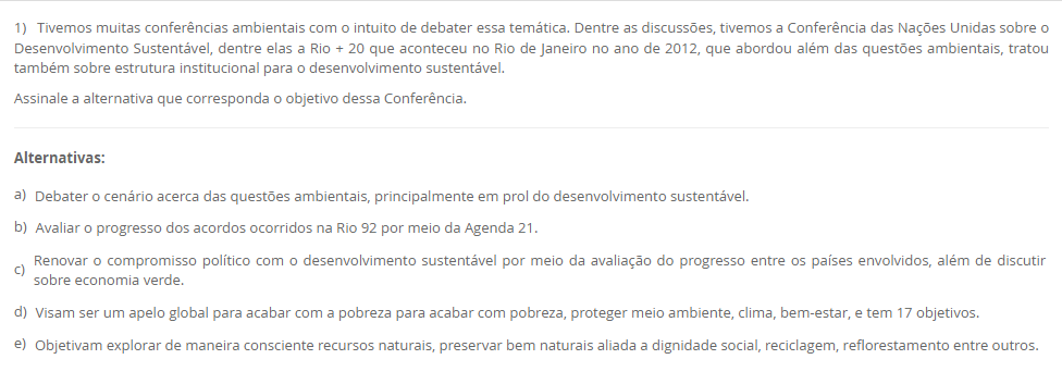 1) Tivemos muitas conferências ambientais com o intuito de debater essa temática. Dentre as discussões, tivemos a Conferência das Nações Unidas sobre o Desenvolvimento Sustentável, dentre elas a Rio + 20 que aconteceu no Rio de Janeiro no ano de 2012, que abordou além das questões ambientais, tratou também sobre estrutura institucional para o desenvolvimento sustentável. Assinale a alternativa que corresponda o objetivo dessa Conferência. Alternativas: a) Debater o cenário acerca das questões ambientais, principalmente em prol do desenvolvimento sustentável. b) Avaliar o progresso dos acordos ocorridos na Rio 92 por meio da Agenda 21. c) Renovar o compromisso político com o desenvolvimento sustentável por meio da avaliação do progresso entre os países envolvidos, além de discutir sobre economia verde. d) Visam ser um apelo global para acabar com a pobreza para acabar com pobreza, proteger meio ambiente, clima, bem-estar, e tem 17 objetivos. e) Objetivam explorar de maneira consciente recursos naturais, preservar bem naturais aliada a dignidade social, reciclagem, reflorestamento entre outros.