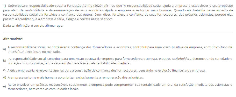 1) Sobre ética e responsabilidade social a Fundação Abrinq (2020) afirmou que “A responsabilidade social ajuda a empresa a estabelecer o seu propósito para além da rentabilidade e da remuneração de seus acionistas. Ajuda a empresa a se tornar mais humana. Quando ela trabalha nesse aspecto da responsabilidade social ela fortalece a confiança dos outros. Quer dizer, fortalece a confiança de seus fornecedores, dos próprios acionistas, porque eles passam a acreditar que a empresa é séria, é digna e correta nesse sentido”. Dada tal definição, é correto afirmar que: Alternativas: a) A responsabilidade social, ao fortalecer a confiança dos fornecedores e acionistas, contribui para uma visão positiva da empresa, com único foco de intensificar a expansão no mercado. b) A responsabilidade social, contribui para uma visão positiva da empresa para fornecedores, acionistas e outros stakeholders, demonstrando seriedade e correção nos propósitos, o que vai além da mera busca pela rentabilidade imediata. c) A ética empresarial é relevante apenas para a construção da confiança dos fornecedores, pensando na evolução financeira da empresa. d) A empresa se torna mais humana ao priorizar exclusivamente a remuneração dos acionistas. e) Ao se envolver em práticas responsáveis socialmente, a empresa pode comprometer sua rentabilidade em prol da satisfação imediata dos acionistas e fornecedores, bem como as comunidades locais.