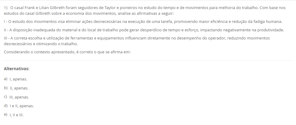1) O casal Frank e Lilian Gilbreth foram seguidores de Taylor e pioneiros no estudo do tempo e de movimentos para melhoria do trabalho. Com base nos estudos do casal Gilbreth sobre a economia dos movimentos, analise as afirmativas a seguir: I - O estudo dos movimentos visa eliminar ações desnecessárias na execução de uma tarefa, promovendo maior eficiência e redução da fadiga humana. II - A disposição inadequada do material e do local de trabalho pode gerar desperdício de tempo e esforço, impactando negativamente na produtividade. III - A correta escolha e utilização de ferramentas e equipamentos influenciam diretamente no desempenho do operador, reduzindo movimentos desnecessários e otimizando o trabalho. Considerando o contexto apresentado, é correto o que se afirma em: Alternativas: a) I, apenas. b) II, apenas. c) III, apenas. d) I e II, apenas. e) I, II e III. Resposta correta: letra e (I, II e III). Comentário: Os três pontos refletem o cerne do estudo de tempos e movimentos: eliminar ações inúteis, organizar posto/layout e selecionar/usar ferramentas corretas para reduzir fadiga e aumentar a produtividade.