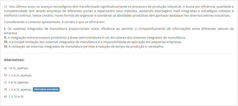 1) Nos últimos anos, os avanços tecnológicos têm transformado significativamente os processos de produção industrial. A busca por eficiência, qualidade e competitividade tem levado empresas de diferentes portes a repensarem seus métodos, adotando abordagens mais integradas e estratégias voltadas à melhoria contínua. Nesse cenário, novas formas de organizar e coordenar as atividades produtivas têm ganhado destaque nos diversos setores industriais. Considerando o contexto apresentado, é correto o que se afirma em: I. Os sistemas integrados de manufatura proporcionam maior eficiência ao permitir o compartilhamento de informações entre diferentes setores da empresa. II. A integração entre processos produtivos e áreas administrativas é um dos pilares dos sistemas integrados de manufatura. III. A principal limitação dos sistemas integrados de manufatura é a impossibilidade de aplicação em pequenas empresas. IV. A utilização de sistemas integrados de manufatura permite a redução de tempo de produção e retrabalho. Alternativas: a) I e III, apenas. b) I, II e III, apenas. c) II e IV, apenas. d) I, II e IV, apenas. e) I, II, III e IV.