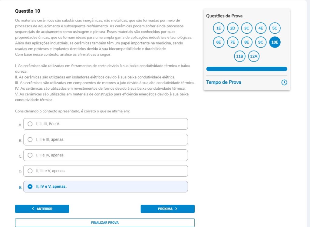 Questão 10
Os materiais cerâmicos são substâncias inorgânicas, não metálicas, que são formadas por meio de processos de aquecimento e subsequente resfriamento. As cerâmicas podem sofrer ainda processos sequenciais de acabamento como usinagem e pintura. Esses materiais são conhecidos por suas propriedades únicas, que os tornam ideais para uma ampla gama de aplicações industriais e tecnológicas. Além das aplicações industriais, as cerâmicas também têm um papel importante na medicina, sendo usadas em próteses e implantes dentários devido à sua biocompatibilidade e durabilidade.
Com base nesse contexto, analise as afirmativas a seguir:

I. As cerâmicas são utilizadas em ferramentas de corte devido à sua baixa condutividade térmica e baixa dureza.
II. As cerâmicas são utilizadas em isoladores elétricos devido à sua baixa condutividade elétrica.
III. As cerâmicas são utilizadas em componentes de motores a jato devido à sua alta condutividade térmica.
IV. As cerâmicas são utilizadas em revestimentos de fornos devido à sua baixa condutividade térmica.
V. As cerâmicas são utilizadas em materiais de construção para eficiência energética devido à sua baixa condutividade térmica.

Alternativas
A) I, II, III, IV e V.
B) I, II e III, apenas.
C) I, II e IV, apenas.
D) II, III e V, apenas.
E) II, IV e V, apenas.
