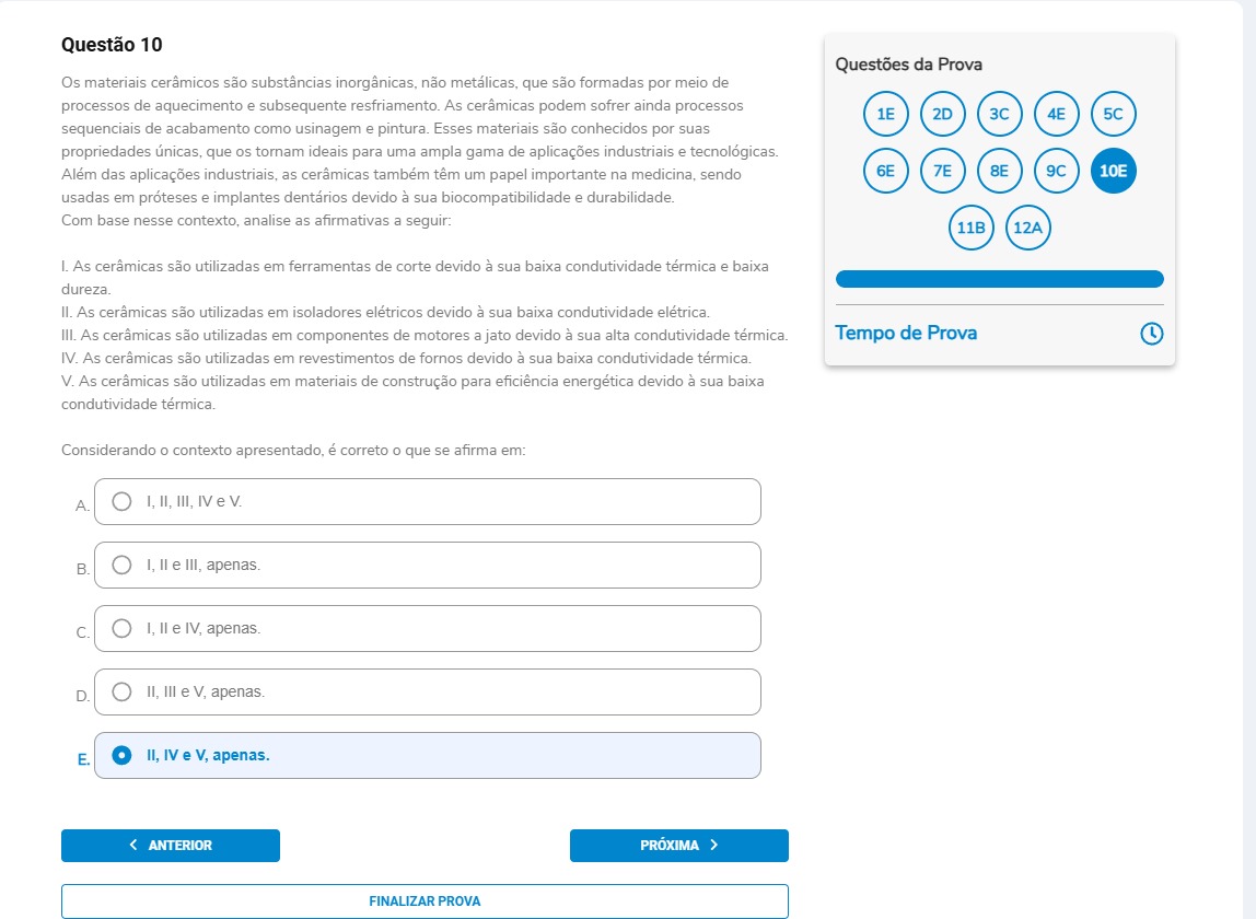 Questão 10 Os materiais cerâmicos são substâncias inorgânicas, não metálicas, que são formadas por meio de processos de aquecimento e subsequente resfriamento. As cerâmicas podem sofrer ainda processos sequenciais de acabamento como usinagem e pintura. Esses materiais são conhecidos por suas propriedades únicas, que os tornam ideais para uma ampla gama de aplicações industriais e tecnológicas. Além das aplicações industriais, as cerâmicas também têm um papel importante na medicina, sendo usadas em próteses e implantes dentários devido à sua biocompatibilidade e durabilidade. Com base nesse contexto, analise as afirmativas a seguir: I. As cerâmicas são utilizadas em ferramentas de corte devido à sua baixa condutividade térmica e baixa dureza. II. As cerâmicas são utilizadas em isoladores elétricos devido à sua baixa condutividade elétrica. III. As cerâmicas são utilizadas em componentes de motores a jato devido à sua alta condutividade térmica. IV. As cerâmicas são utilizadas em revestimentos de fornos devido à sua baixa condutividade térmica. V. As cerâmicas são utilizadas em materiais de construção para eficiência energética devido à sua baixa condutividade térmica. Alternativas A) I, II, III, IV e V. B) I, II e III, apenas. C) I, II e IV, apenas. D) II, III e V, apenas. E) II, IV e V, apenas.