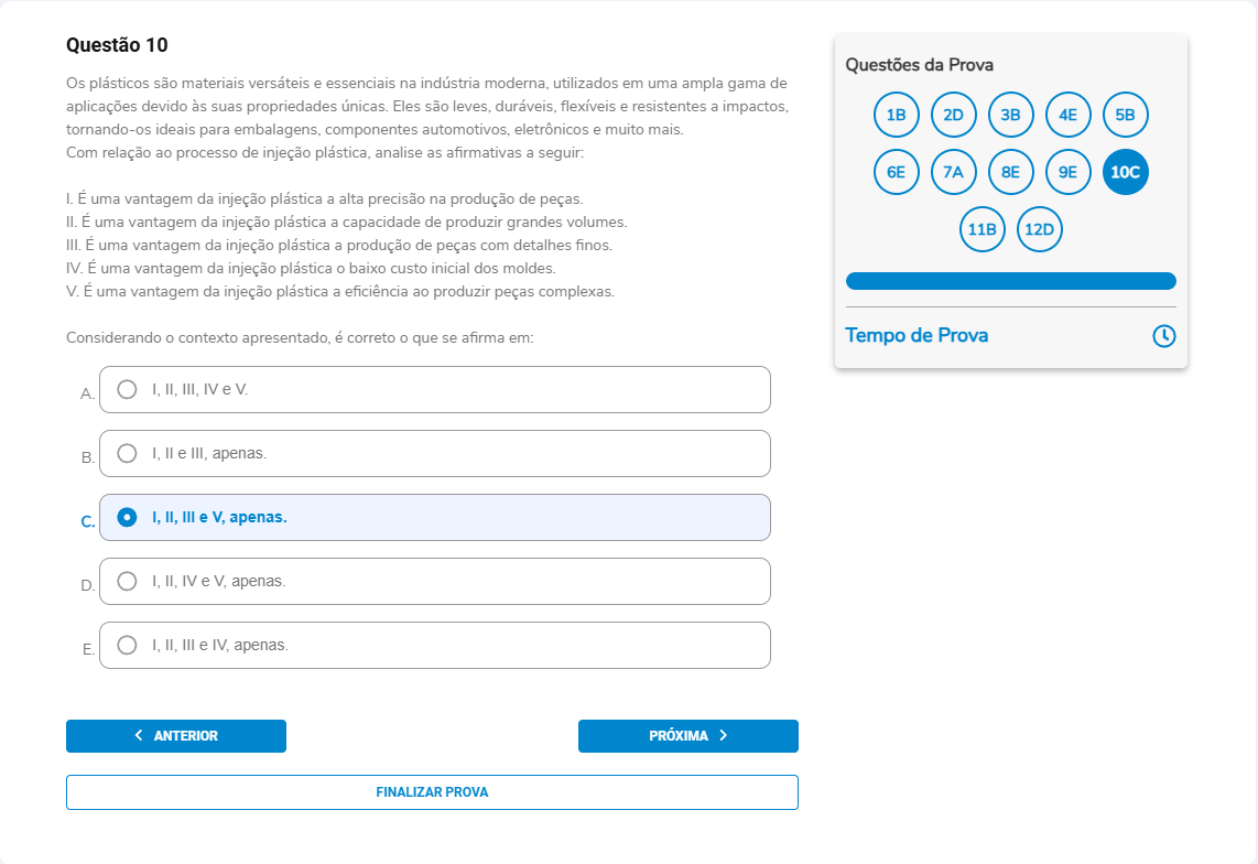 Questão 10 Os plásticos são materiais versáteis […] Com relação à injeção plástica, analise: I. É uma vantagem a alta precisão na produção de peças. II. É uma vantagem a capacidade de produzir grandes volumes. III. É uma vantagem a produção de peças com detalhes finos. IV. É uma vantagem o baixo custo inicial dos moldes. V. É uma vantagem a eficiência ao produzir peças complexas. Assinale a alternativa correta. A. I, II, III, IV e V. B. I, II e III, apenas. C. I, II, III e V, apenas. D. I, II, IV e V, apenas. E. I, II, III e IV, apenas.