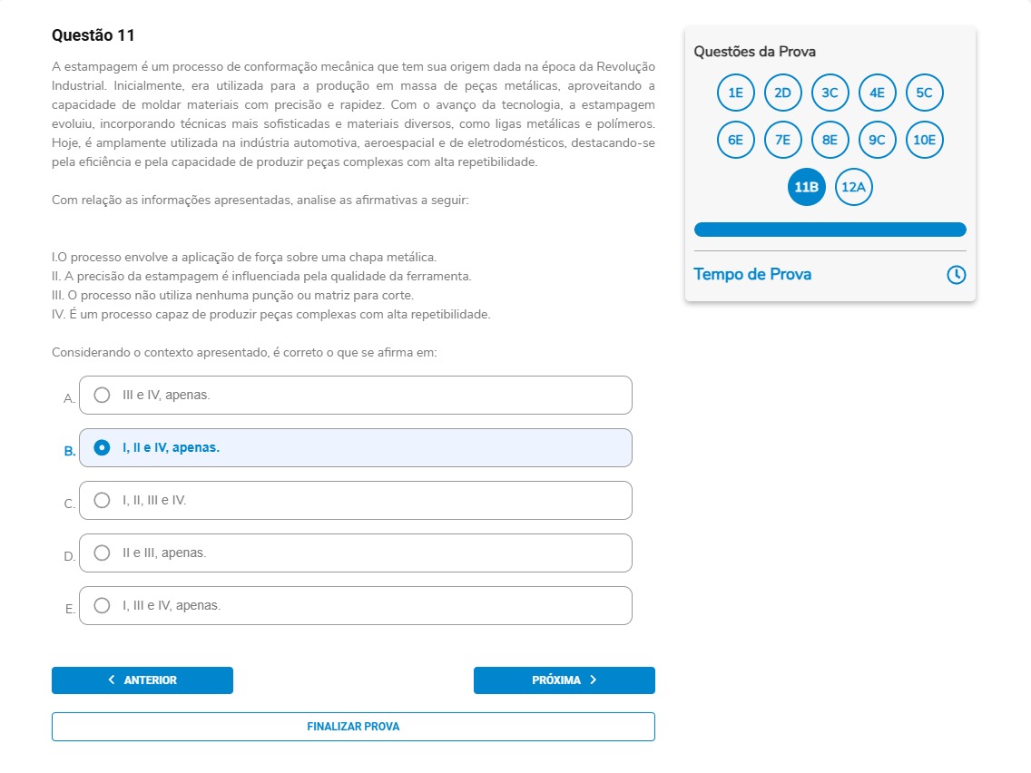 Questão 11 A estampagem é um processo de conformação mecânica que tem sua origem dada na época da Revolução Industrial. Inicialmente, era utilizada para a produção em massa de peças metálicas, aproveitando a capacidade de moldar materiais com precisão e rapidez. Com o avanço da tecnologia, a estampagem evoluiu, incorporando técnicas mais sofisticadas e materiais diversos, como ligas metálicas e polímeros. Hoje, é amplamente utilizada na indústria automotiva, aeroespacial e de eletrodomésticos, destacando-se pela eficiência e pela capacidade de produzir peças complexas com alta repetibilidade.Com relação as informações apresentadas, analise as afirmativas a seguir: I. O processo envolve a aplicação de força sobre uma chapa metálica. II. A precisão da estampagem é influenciada pela qualidade da ferramenta. III. O processo não utiliza nenhuma punção ou matriz para corte. IV. É um processo capaz de produzir peças complexas com alta repetibilidade. Considerando o contexto apresentado, é correto o que se afirma em: A) III e IV, apenas. B) I, II e IV, apenas. C) I, II, III e IV. D) II e III, apenas. E) I, III e IV, apenas.