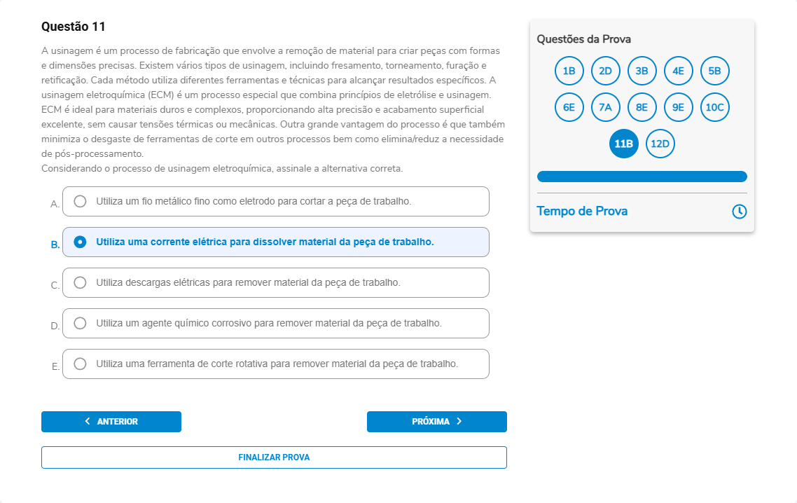 Questão 11 A usinagem é um processo de fabricação que envolve a remoção de material para criar peças com formas e dimensões precisas. Existem vários tipos de usinagem, incluindo fresamento, torneamento, furação e retificação. Cada método utiliza diferentes ferramentas e técnicas para alcançar resultados específicos. A usinagem eletroquímica (ECM) é um processo especial que combina princípios de eletrólise e usinagem. ECM é ideal para materiais duros e complexos, proporcionando alta precisão e acabamento superficial excelente, sem causar tensões térmicas ou mecânicas. Outra grande vantagem do processo é que também minimiza o desgaste de ferramentas e reduz a necessidade de pós-processamento. Considerando o processo de usinagem eletroquímica, assinale a alternativa correta. A. Utiliza um fio metálico fino como eletrodo para cortar a peça de trabalho. B. Utiliza uma corrente elétrica para dissolver material da peça de trabalho. C. Utiliza descargas elétricas para remover material da peça de trabalho. D. Utiliza um agente químico corrosivo para remover material da peça de trabalho. E. Utiliza uma ferramenta de corte rotativa para remover material da peça de trabalho.