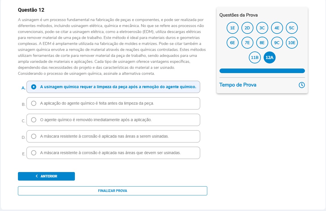 Questão 12 A usinagem é um processo fundamental na fabricação de peças e componentes, e pode ser realizada por diferentes métodos, incluindo usinagem elétrica, química e mecânica. No que se refere aos processos não convencionais, pode-se citar a usinagem elétrica, como a eletroerosão (EDM), utiliza descargas elétricas para remover material de uma peça de trabalho. Este método é ideal para materiais duros e geometrias complexas. A EDM é amplamente utilizada na fabricação de moldes e matrizes. Pode-se citar também a usinagem química envolve a remoção de material através de reações químicas controladas. Estes métodos utilizam ferramentas de corte para remover material da peça de trabalho, sendo adequados para uma ampla variedade de materiais e aplicações. Cada tipo de usinagem oferece vantagens específicas, dependendo das necessidades do projeto e das características do material a ser usinado. Considerando o processo de usinagem química, assinale a alternativa correta.A) A usinagem química requer a limpeza da peça após a remoção do agente químico. B) A aplicação do agente químico é feita antes da limpeza da peça. C) O agente químico é removido imediatamente após a aplicação. D) A máscara resistente à corrosão é aplicada nas áreas a serem usinadas. E) A máscara resistente à corrosão é aplicada nas áreas que devem ser usinadas.