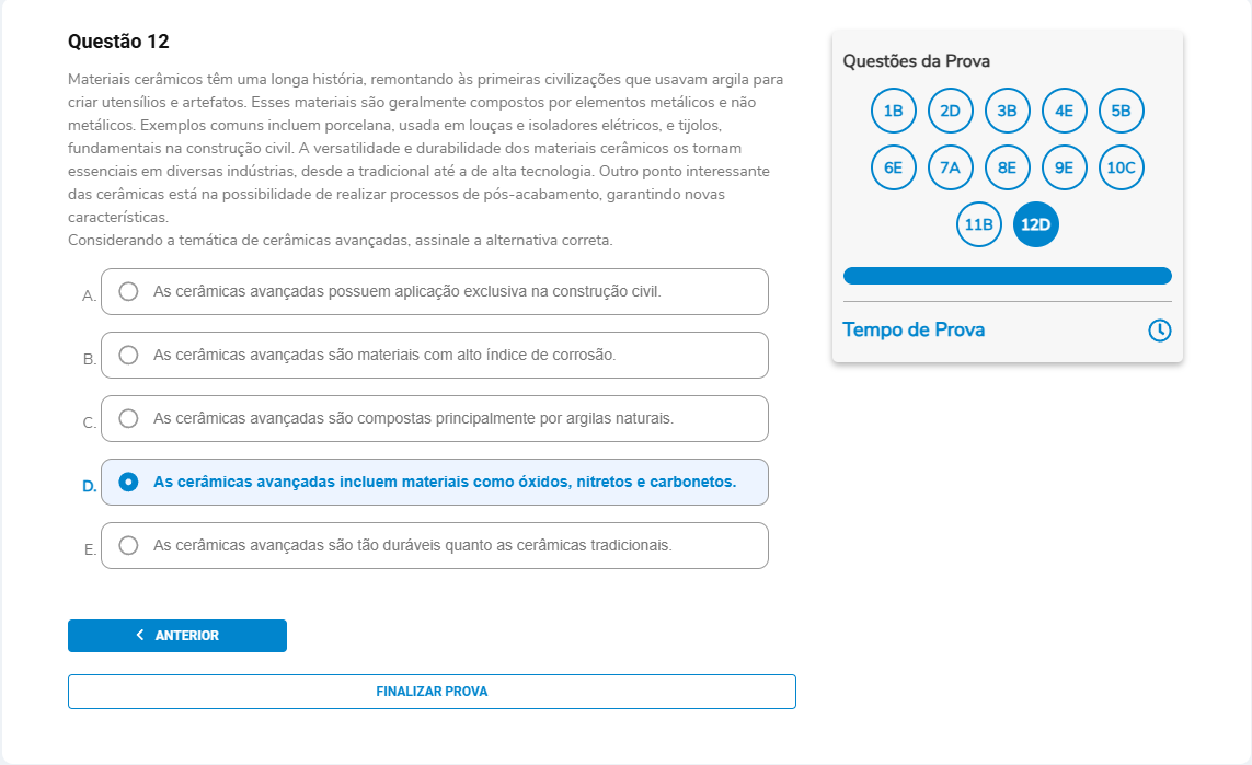 Questão 12 Materiais cerâmicos têm uma longa história, remontando às primeiras civilizações que usavam argila para criar utensílios e artefatos. Esses materiais são geralmente compostos por elementos metálicos e não metálicos. Exemplos comuns incluem porcelana, usada em louças e isoladores elétricos, e tijolos, fundamentais na construção civil. A versatilidade e durabilidade dos materiais cerâmicos os tornam essenciais em diversas indústrias, desde a tradicional até a de alta tecnologia. Outro ponto interessante das cerâmicas está na possibilidade de realizar processos de pós-acabamento, garantindo novas características. Considerando a temática de cerâmicas avançadas, assinale a alternativa correta. A. As cerâmicas avançadas possuem aplicação exclusiva na construção civil. B. As cerâmicas avançadas são materiais com alto índice de corrosão. C. As cerâmicas avançadas são compostas principalmente por argilas naturais. D. As cerâmicas avançadas incluem materiais como óxidos, nitretos e carbonetos. E. As cerâmicas avançadas são tão duráveis quanto as cerâmicas tradicionais.