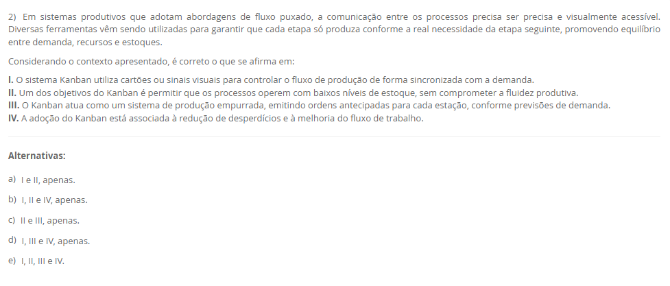 2) Em sistemas produtivos que adotam abordagens de fluxo puxado, a comunicação entre os processos precisa ser precisa e visualmente acessível. Diversas ferramentas vêm sendo utilizadas para garantir que cada etapa só produza conforme a real necessidade da etapa seguinte, promovendo equilíbrio entre demanda, recursos e estoques. Considerando o contexto apresentado, é correto o que se afirma em: I. O sistema Kanban utiliza cartões ou sinais visuais para controlar o fluxo de produção de forma sincronizada com a demanda. II. Um dos objetivos do Kanban é permitir que os processos operem com baixos níveis de estoque, sem comprometer a fluidez produtiva. III. O Kanban atua como um sistema de produção empurrada, emitindo ordens antecipadas para cada estação, conforme previsões de demanda. IV. A adoção do Kanban está associada à redução de desperdícios e à melhoria do fluxo de trabalho. Alternativas: a) I e II, apenas. b) I, II e IV, apenas. c) II e III, apenas. d) I, III e IV, apenas. e) I, II, III e IV.