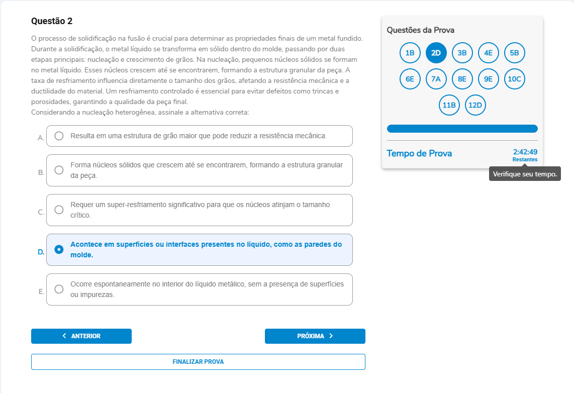 Questão 2 O processo de solidificação na fusão é crucial para determinar as propriedades finais de um metal fundido. Durante a solidificação, o metal líquido se transforma em sólido dentro do molde, passando por duas etapas principais: nucleação e crescimento de grãos. Na nucleação, pequenos núcleos sólidos se formam no metal líquido. Esses núcleos crescem até se encontrarem, formando a estrutura granular da peça. A taxa de resfriamento influencia diretamente o tamanho dos grãos, afetando a resistência mecânica e a ductilidade do material. Um resfriamento controlado é essencial para evitar defeitos como trincas e porosidades, garantindo a qualidade da peça final. Considerando a nucleação heterogênea, assinale a alternativa correta: A. Resulta em uma estrutura de grão maior que pode reduzir a resistência mecânica. B. Forma núcleos sólidos que crescem até se encontrarem, formando a estrutura granular da peça. C. Requer um super-resfriamento significativo para que os núcleos atinjam o tamanho crítico. D. Acontece em superfícies ou interfaces presentes no líquido, como as paredes do molde. E. Ocorre espontaneamente no interior do líquido metálico, sem a presença de superfícies ou impurezas.