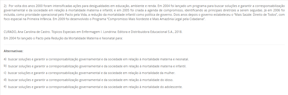 2) Por volta dos anos 2000 foram intensificadas ações para desigualdades em educação, ambiente e renda. Em 2004 foi lançado um programa para buscar soluções e garantir a corresponsabilização governamental e da sociedade em relação à mortalidade materna e infantil, e em 2005 foi criada a agenda de compromisso, identificando as principais diretrizes a serem seguidas. Já em 2006 foi incluída, como prioridade operacional pelo Pacto pela Vida, a redução da mortalidade infantil como política de governo. Dois anos depois o governo estabeleceu o “Mais Saúde: Direito de Todos”, com foco especial na Primeira Infância. Em 2009 foi desenvolvido o Programa “Compromisso Mais Nordeste e Mais Amazônia Legal pela Cidadania”. CURADO, Ana Carolina de Castro. Tópicos Especiais em Enfermagem I. Londrina: Editora e Distribuidora Educacional S.A., 2018. Em 2004 foi lançado o Pacto pela Redução da Mortalidade Materna e Neonatal para: Alternativas: a) buscar soluções e garantir a corresponsabilização governamental e da sociedade em relação à mortalidade materna e neonatal. b) buscar soluções e garantir a corresponsabilização governamental e da sociedade em relação à mortalidade materna e infantil. c) buscar soluções e garantir a corresponsabilização governamental e da sociedade em relação à mortalidade da mulher. d) buscar soluções e garantir a corresponsabilização governamental e da sociedade em relação à mortalidade do idoso. e) buscar soluções e garantir a corresponsabilização governamental e da sociedade em relação à mortalidade do adolescente.