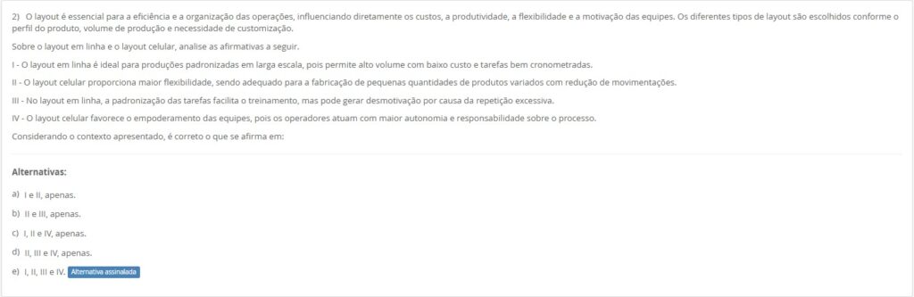 2)O layout é essencial para a eficiência e a organização das operações… Sobre o layout em linha e o layout celular, analise: I - O layout em linha é ideal para produções padronizadas em larga escala, pois permite alto volume com baixo custo e tarefas bem cronometradas. II - O layout celular proporciona maior flexibilidade, sendo adequado para a fabricação de pequenas quantidades de produtos variados com redução de movimentações. III - No layout em linha, a padronização das tarefas facilita o treinamento, mas pode gerar desmotivação por causa da repetição excessiva. IV - O layout celular favorece o empoderamento das equipes, pois os operadores atuam com maior autonomia e responsabilidade sobre o processo. Alternativas:
a) I e II, apenas. b) II e III, apenas. c) I, II e IV, apenas. d) II, III e IV, apenas. e) I, II, III e IV.
