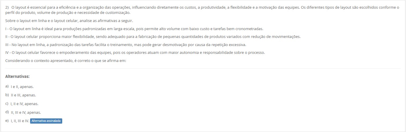 2)O layout é essencial para a eficiência e a organização das operações… Sobre o layout em linha e o layout celular, analise: I - O layout em linha é ideal para produções padronizadas em larga escala, pois permite alto volume com baixo custo e tarefas bem cronometradas. II - O layout celular proporciona maior flexibilidade, sendo adequado para a fabricação de pequenas quantidades de produtos variados com redução de movimentações. III - No layout em linha, a padronização das tarefas facilita o treinamento, mas pode gerar desmotivação por causa da repetição excessiva. IV - O layout celular favorece o empoderamento das equipes, pois os operadores atuam com maior autonomia e responsabilidade sobre o processo. Alternativas: a) I e II, apenas. b) II e III, apenas. c) I, II e IV, apenas. d) II, III e IV, apenas. e) I, II, III e IV.