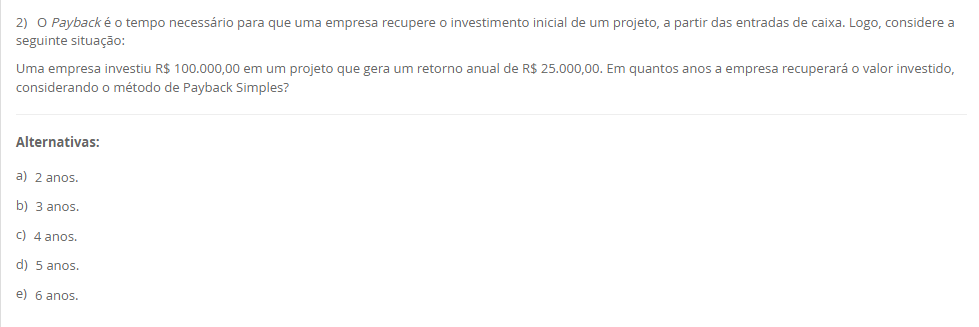 2) O Payback é o tempo necessário para que uma empresa recupere o investimento inicial de um projeto, a partir das entradas de caixa. Logo, considere a seguinte situação: Uma empresa investiu R$ 100.000,00 em um projeto que gera um retorno anual de R$ 25.000,00. Em quantos anos a empresa recuperará o valor investido, considerando o método de Payback Simples? Alternativas: a) 2 anos. b) 3 anos. c) 4 anos. d) 5 anos. e) 6 anos.