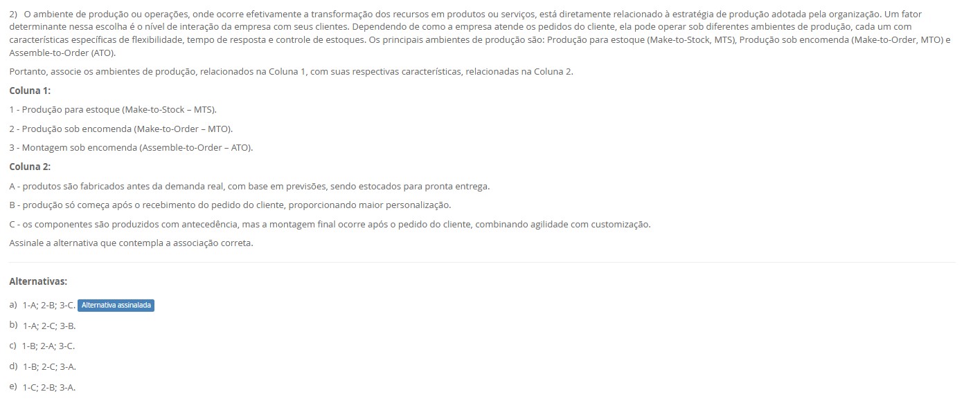 2)O ambiente de produção está ligado ao nível de interação com o cliente. Os principais ambientes são MTS (Make-to-Stock), MTO (Make-to-Order) e ATO (Assemble-to-Order). Associe: Coluna 1 1 – Produção para estoque (MTS). 2 – Produção sob encomenda (MTO). 3 – Montagem sob encomenda (ATO). Coluna 2 A – Produtos fabricados antes da demanda real, com base em previsões, e estocados para pronta entrega. B – Produção só começa após o pedido do cliente, permitindo maior personalização. C – Componentes produzidos antecipadamente; a montagem final ocorre após o pedido, combinando agilidade e customização. Alternativas a) 1-A; 2-B; 3-C. b) 1-A; 2-C; 3-B. c) 1-B; 2-A; 3-C. d) 1-B; 2-C; 3-A. e) 1-C; 2-B; 3-A.