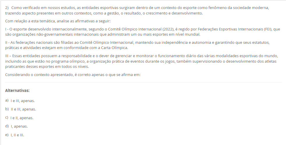 2) Como verificado em nossos estudos, as entidades esportivas surgiram dentro de um contexto do esporte como fenômeno da sociedade moderna, trazendo aspecto presentes em outros contextos, como a gestão, o resultado, o crescimento e desenvolvimento. Com relação a esta temática, analise as afirmativas a seguir: I - O esporte desenvolvido internacionalmente, segundo o Comitê Olímpico Internacional (2022), é regido por Federações Esportivas Internacionais (FEI), que são organizações não-governamentais internacionais que administram um ou mais esportes em nível mundial. II - As federações nacionais são filiadas ao Comitê Olímpico Internacional, mantendo sua independência e autonomia e garantindo que seus estatutos, práticas e atividades estejam em conformidade com a Carta Olímpica. III – Essas entidades possuem a responsabilidade e o dever de gerenciar e monitorar o funcionamento diário das várias modalidades esportivas do mundo, incluindo as que estão no programa olímpico, a organização prática de eventos durante os jogos, também supervisionando o desenvolvimento dos atletas praticantes desses esportes em todos os níveis. Considerando o contexto apresentado, é correto apenas o que se afirma em: Alternativas: a) I e III, apenas. b) II e III, apenas. c) I e II, apenas. d) I, apenas. e) I, II e III.