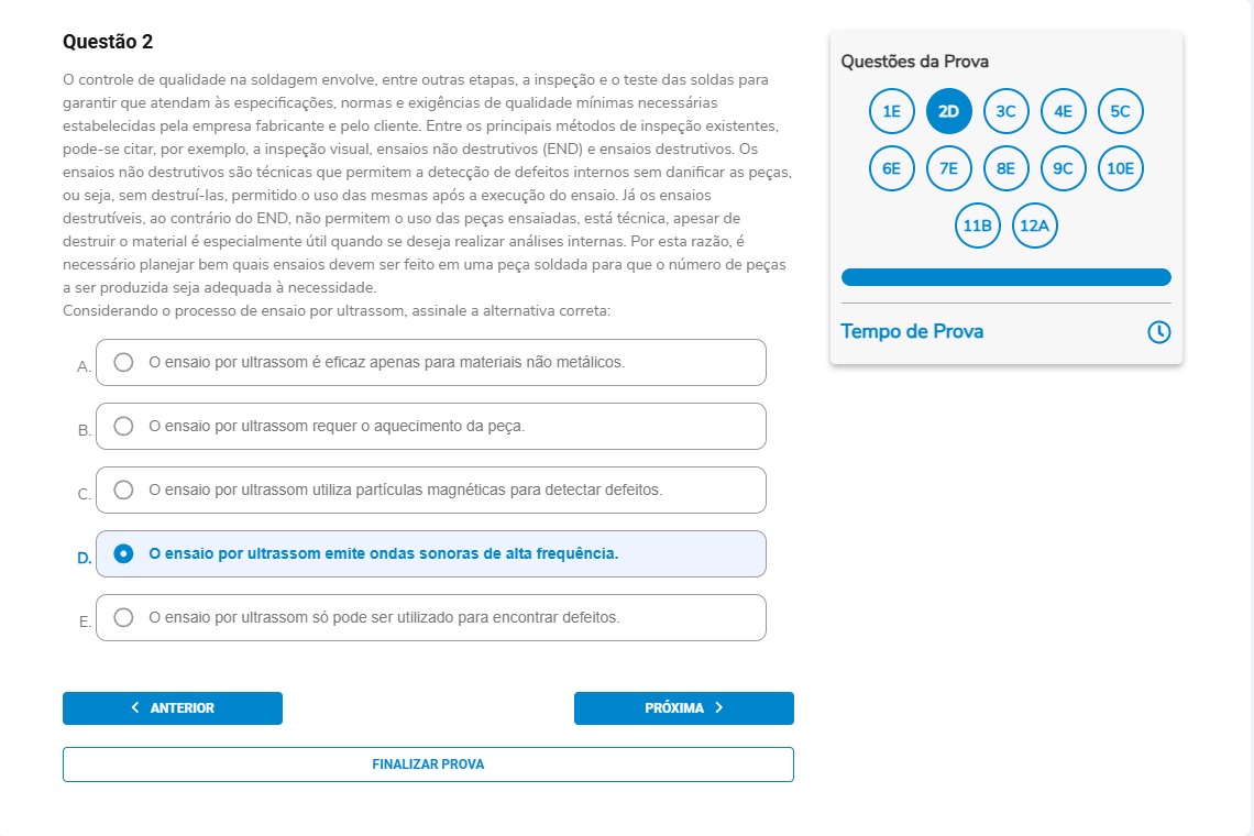 Questão 2 O controle de qualidade na soldagem envolve, entre outras etapas, a inspeção e o teste das soldas para garantir que atendam às especificações, normas e exigências de qualidade mínimas necessárias estabelecidas pela empresa fabricante e pelo cliente. Entre os principais métodos de inspeção existentes, pode-se citar, por exemplo, a inspeção visual, ensaios não destrutivos (END) e ensaios destrutivos. Os ensaios não destrutivos são técnicas que permitem a detecção de defeitos internos sem danificar as peças, ou seja, sem destruí-las, permitindo o uso das mesmas após a execução do ensaio. Já os ensaios destrutivos, ao contrário do END, não permitem o uso das peças ensaiadas, esta técnica, apesar de destruir o material é especialmente útil quando se deseja realizar análises internas. Por esta razão, é necessário planejar bem quais ensaios devem ser feitos em uma peça soldada para que o número de peças a ser produzida seja adequada à necessidade. Considerando o processo de ensaio por ultrassom, assinale a alternativa correta: Alternativas A) O ensaio por ultrassom é eficaz apenas para materiais não metálicos. B) O ensaio por ultrassom requer o aquecimento da peça. C) O ensaio por ultrassom utiliza partículas magnéticas para detectar defeitos.D) O ensaio por ultrassom emite ondas sonoras de alta frequência. E) O ensaio por ultrassom só pode ser utilizado para encontrar defeitos.