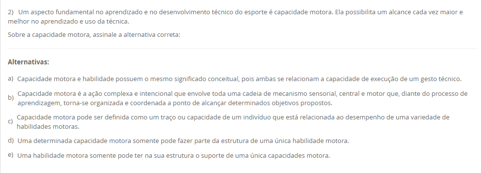 2) Um aspecto fundamental no aprendizado e no desenvolvimento técnico do esporte é capacidade motora. Ela possibilita um alcance cada vez maior e melhor no aprendizado e uso da técnica. Sobre a capacidade motora, assinale a alternativa correta: Alternativas: a) Capacidade motora e habilidade possuem o mesmo significado conceitual, pois ambas se relacionam a capacidade de execução de um gesto técnico. b) Capacidade motora é a ação complexa e intencional que envolve toda uma cadeia de mecanismo sensorial, central e motor que, diante do processo de aprendizagem, torna-se organizada e coordenada a ponto de alcançar determinados objetivos propostos. c) Capacidade motora pode ser definida como um traço ou capacidade de um indivíduo que está relacionada ao desempenho de uma variedade de habilidades motoras. d) Uma determinada capacidade motora somente pode fazer parte da estrutura de uma única habilidade motora. e) Uma habilidade motora somente pode ter na sua estrutura o suporte de uma única capacidades motora.