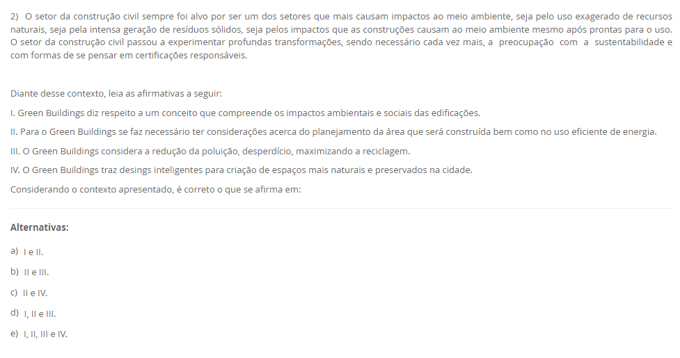2) O setor da construção civil sempre foi alvo por ser um dos setores que mais causam impactos ao meio ambiente, seja pelo uso exagerado de recursos naturais, seja pela intensa geração de resíduos sólidos, seja pelos impactos que as construções causam ao meio ambiente mesmo após prontas para o uso. O setor da construção civil passou a experimentar profundas transformações, sendo necessário cada vez mais, a preocupação com a sustentabilidade e com formas de se pensar em certificações responsáveis. Diante desse contexto, leia as afirmativas a seguir: I. Green Buildings diz respeito a um conceito que compreende os impactos ambientais e sociais das edificações. II. Para o Green Buildings se faz necessário ter considerações acerca do planejamento da área que será construída bem como no uso eficiente de energia. III. O Green Buildings considera a redução da poluição, desperdício, maximizando a reciclagem. IV. O Green Buildings traz desings inteligentes para criação de espaços mais naturais e preservados na cidade. Considerando o contexto apresentado, é correto o que se afirma em: Alternativas: a) I e II. b) II e III. c) II e IV. d) I, II e III. e) I, II, III e IV.