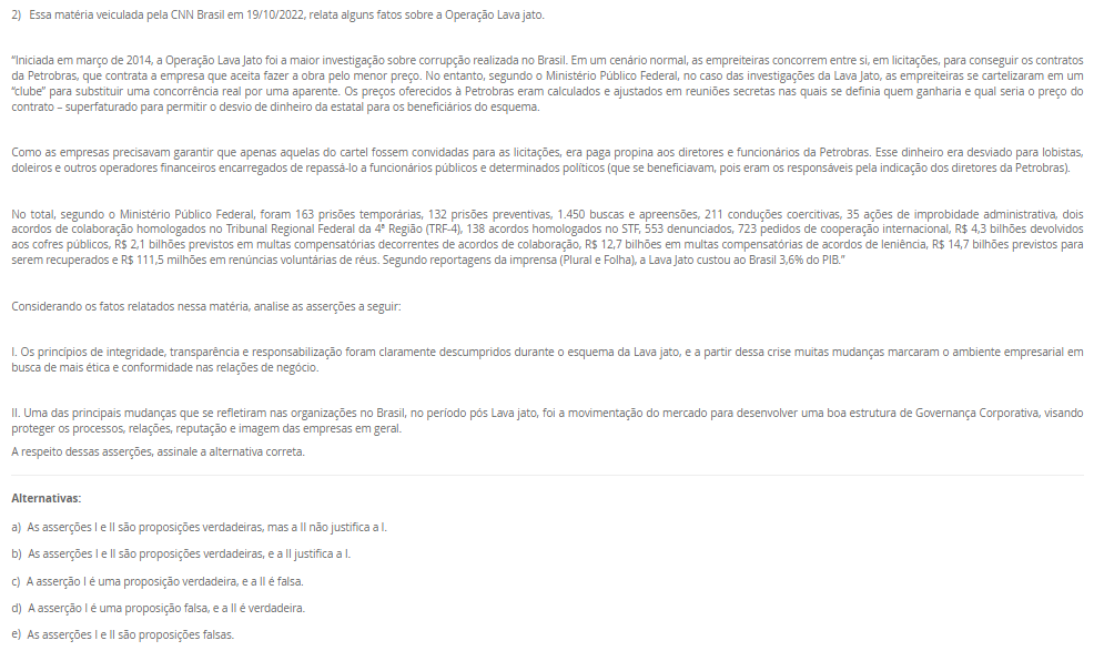 2) Essa matéria veiculada pela CNN Brasil em 19/10/2022, relata alguns fatos sobre a Operação Lava jato. “Iniciada em março de 2014, a Operação Lava Jato foi a maior investigação sobre corrupção realizada no Brasil. Em um cenário normal, as empreiteiras concorrem entre si, em licitações, para conseguir os contratos da Petrobras, que contrata a empresa que aceita fazer a obra pelo menor preço. No entanto, segundo o Ministério Público Federal, no caso das investigações da Lava Jato, as empreiteiras se cartelizaram em um “clube” para substituir uma concorrência real por uma aparente. Os preços oferecidos à Petrobras eram calculados e ajustados em reuniões secretas nas quais se definia quem ganharia e qual seria o preço do contrato – superfaturado para permitir o desvio de dinheiro da estatal para os beneficiários do esquema. Como as empresas precisavam garantir que apenas aquelas do cartel fossem convidadas para as licitações, era paga propina aos diretores e funcionários da Petrobras. Esse dinheiro era desviado para lobistas, doleiros e outros operadores financeiros encarregados de repassá-lo a funcionários públicos e determinados políticos (que se beneficiavam, pois eram os responsáveis pela indicação dos diretores da Petrobras). No total, segundo o Ministério Público Federal, foram 163 prisões temporárias, 132 prisões preventivas, 1.450 buscas e apreensões, 211 conduções coercitivas, 35 ações de improbidade administrativa, dois acordos de colaboração homologados no Tribunal Regional Federal da 4ª Região (TRF-4), 138 acordos homologados no STF, 553 denunciados, 723 pedidos de cooperação internacional, R$ 4,3 bilhões devolvidos aos cofres públicos, R$ 2,1 bilhões previstos em multas compensatórias decorrentes de acordos de colaboração, R$ 12,7 bilhões em multas compensatórias de acordos de leniência, R$ 14,7 bilhões previstos para serem recuperados e R$ 111,5 milhões em renúncias voluntárias de réus. Segundo reportagens da imprensa (Plural e Folha), a Lava Jato custou ao Brasil 3,6% do PIB.” Considerando os fatos relatados nessa matéria, analise as asserções a seguir: I. Os princípios de integridade, transparência e responsabilização foram claramente descumpridos durante o esquema da Lava jato, e a partir dessa crise muitas mudanças marcaram o ambiente empresarial em busca de mais ética e conformidade nas relações de negócio. II. Uma das principais mudanças que se refletiram nas organizações no Brasil, no período pós Lava jato, foi a movimentação do mercado para desenvolver uma boa estrutura de Governança Corporativa, visando proteger os processos, relações, reputação e imagem das empresas em geral. A respeito dessas asserções, assinale a alternativa correta. Alternativas: a) As asserções I e II são proposições verdadeiras, mas a II não justifica a I. b) As asserções I e II são proposições verdadeiras, e a II justifica a I. c) A asserção I é uma proposição verdadeira, e a II é falsa.d) A asserção I é uma proposição falsa, e a II é verdadeira. e) As asserções I e II são proposições falsas.
