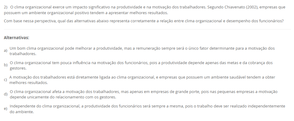 2) O clima organizacional exerce um impacto significativo na produtividade e na motivação dos trabalhadores. Segundo Chiavenato (2002), empresas que possuem um ambiente organizacional positivo tendem a apresentar melhores resultados.Com base nessa perspectiva, qual das alternativas abaixo representa corretamente a relação entre clima organizacional e desempenho dos funcionários? Alternativas: a) Um bom clima organizacional pode melhorar a produtividade, mas a remuneração sempre será o único fator determinante para a motivação dos trabalhadores. b) O clima organizacional tem pouca influência na motivação dos funcionários, pois a produtividade depende apenas das metas e da cobrança dos gestores. c) A motivação dos trabalhadores está diretamente ligada ao clima organizacional, e empresas que possuem um ambiente saudável tendem a obter melhores resultados. d) O clima organizacional afeta a motivação dos trabalhadores, mas apenas em empresas de grande porte, pois nas pequenas empresas a motivação depende unicamente do relacionamento com os gestores. e) Independente do clima organizacional, a produtividade dos funcionários será sempre a mesma, pois o trabalho deve ser realizado independentemente do ambiente.