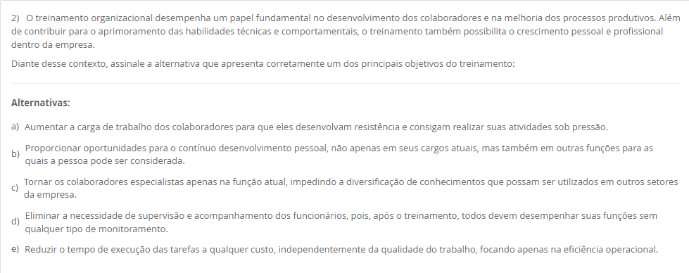 2) O treinamento organizacional desempenha um papel fundamental no desenvolvimento dos colaboradores e na melhoria dos processos produtivos. Além de contribuir para o aprimoramento das habilidades técnicas e comportamentais, o treinamento também possibilita o crescimento pessoal e profissional dentro da empresa. Diante desse contexto, assinale a alternativa que apresenta corretamente um dos principais objetivos do treinamento: Alternativas: a) Aumentar a carga de trabalho dos colaboradores para que eles desenvolvam resistência e consigam realizar suas atividades sob pressão. b) Proporcionar oportunidades para o contínuo desenvolvimento pessoal, não apenas em seus cargos atuais, mas também em outras funções para as quais a pessoa pode ser considerada. c) Tornar os colaboradores especialistas apenas na função atual, impedindo a diversificação de conhecimentos que possam ser utilizados em outros setores da empresa. d) Eliminar a necessidade de supervisão e acompanhamento dos funcionários, pois, após o treinamento, todos devem desempenhar suas funções sem qualquer tipo de monitoramento. e) Reduzir o tempo de execução das tarefas a qualquer custo, independentemente da qualidade do trabalho, focando apenas na eficiência operacional.