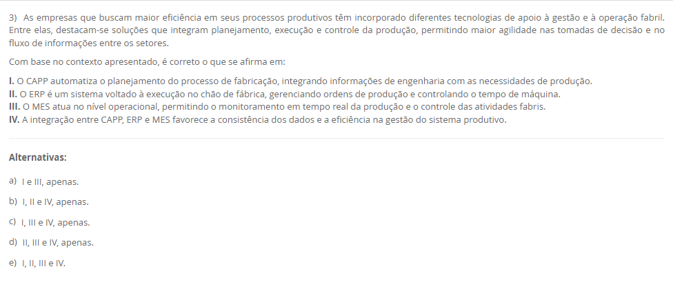 3) As empresas que buscam maior eficiência em seus processos produtivos têm incorporado diferentes tecnologias de apoio à gestão e à operação fabril. Entre elas, destacam-se soluções que integram planejamento, execução e controle da produção, permitindo maior agilidade nas tomadas de decisão e no fluxo de informações entre os setores. Com base no contexto apresentado, é correto o que se afirma em: I. O CAPP automatiza o planejamento do processo de fabricação, integrando informações de engenharia com as necessidades de produção. II. O ERP é um sistema voltado à execução no chão de fábrica, gerenciando ordens de produção e controlando o tempo de máquina. III. O MES atua no nível operacional, permitindo o monitoramento em tempo real da produção e o controle das atividades fabris. IV. A integração entre CAPP, ERP e MES favorece a consistência dos dados e a eficiência na gestão do sistema produtivo. Alternativas: a) I e III, apenas. b) I, II e IV, apenas. c) I, III e IV, apenas. d) II, III e IV, apenas. e) I, II, III e IV.