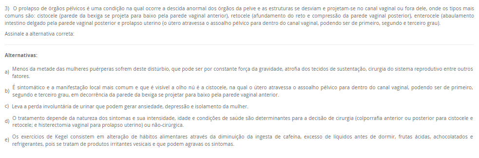 3) O prolapso de órgãos pélvicos é uma condição na qual ocorre a descida anormal dos órgãos da pelve e as estruturas se desviam e projetam-se no canal vaginal ou fora dele, onde os tipos mais comuns são: cistocele (parede da bexiga se projeta para baixo pela parede vaginal anterior), retocele (afundamento do reto e compressão da parede vaginal posterior), enterocele (abaulamento intestino delgado pela parede vaginal posterior e prolapso uterino (o útero atravessa o assoalho pélvico para dentro do canal vaginal, podendo ser de primeiro, segundo e terceiro grau). Assinale a alternativa correta: Alternativas: a) Menos da metade das mulheres puérperas sofrem deste distúrbio, que pode ser por constante força da gravidade, atrofia dos tecidos de sustentação, cirurgia do sistema reprodutivo entre outros fatores. b) É sintomático e a manifestação local mais comum e que é visível a olho nú é a cistocele, na qual o útero atravessa o assoalho pélvico para dentro do canal vaginal, podendo ser de primeiro, segundo e terceiro grau, em decorrência da parede da bexiga se projetar para baixo pela parede vaginal anterior. c) Leva a perda involuntária de urinar que podem gerar ansiedade, depressão e isolamento da mulher. d) O tratamento depende da natureza dos sintomas e sua intensidade, idade e condições de saúde são determinantes para a decisão de cirurgia (colporrafia anterior ou posterior para cistocele e retocele; e histerectomia vaginal para prolapso uterino) ou não-cirúrgica. e) Os exercícios de Kegel consistem em alteração de hábitos alimentares através da diminuição da ingesta de cafeína, excesso de líquidos antes de dormir, frutas ácidas, achocolatados e refrigerantes, pois se tratam de produtos irritantes vesicais e que podem agravas os sintomas.