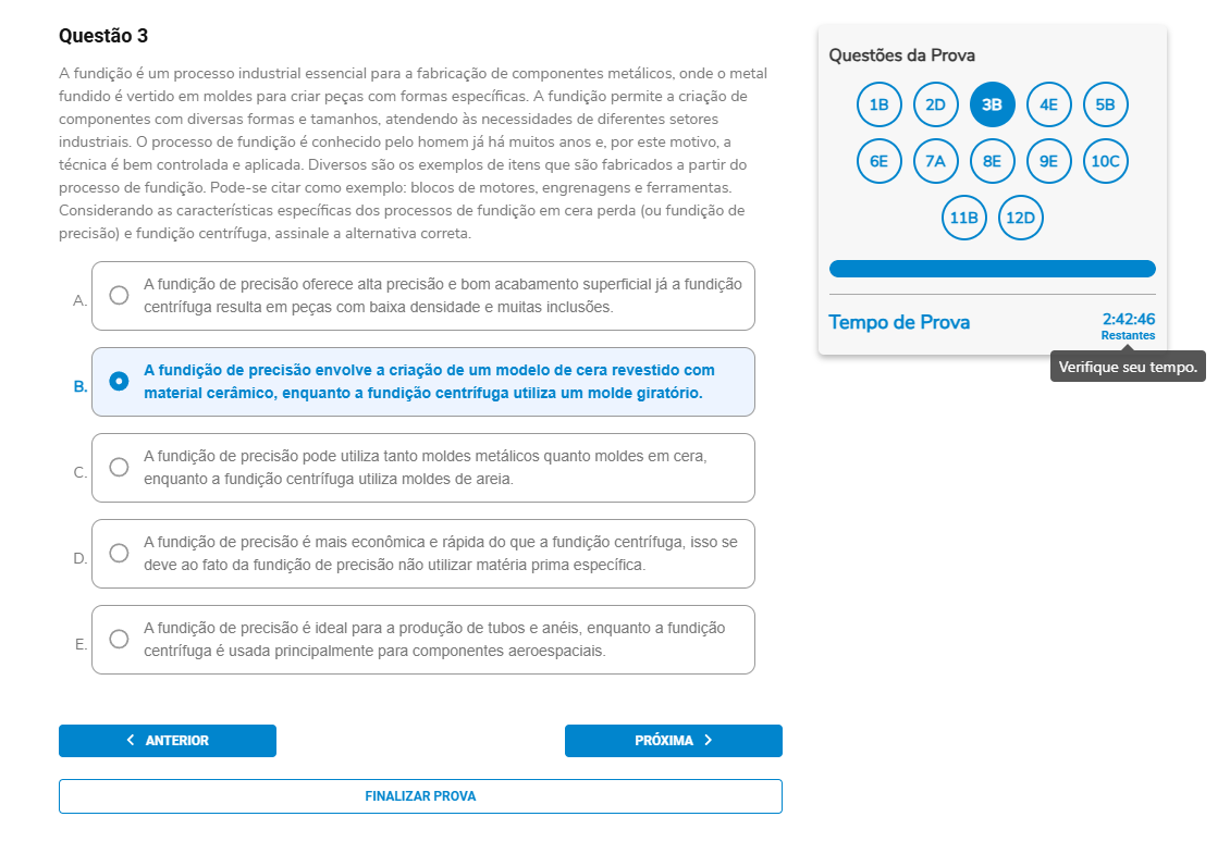 Questão 3 A fundição é um processo industrial essencial para a fabricação de componentes metálicos, onde o metal fundido é vertido em moldes para criar peças com formas específicas. […] Considerando as características específicas dos processos de fundição em cera perdida (fundição de precisão) e fundição centrífuga, assinale a alternativa correta. A. A fundição de precisão oferece alta precisão e bom acabamento superficial; já a centrífuga resulta em peças com baixa densidade e muitas inclusões. B. A fundição de precisão envolve a criação de um modelo de cera revestido com material cerâmico, enquanto a fundição centrífuga utiliza um molde giratório. C. A fundição de precisão pode utilizar tanto moldes metálicos quanto moldes em cera, enquanto a centrífuga utiliza moldes de areia. D. A fundição de precisão é mais econômica e rápida do que a centrífuga, pois não utiliza matéria-prima específica. E. A fundição de precisão é ideal para a produção de tubos e anéis, enquanto a centrífuga é usada principalmente para componentes aeroespaciais.