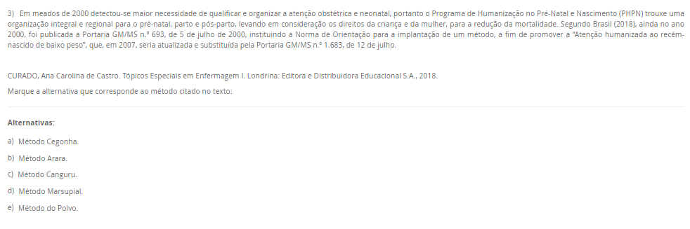 3) Em meados de 2000 detectou-se maior necessidade de qualificar e organizar a atenção obstétrica e neonatal, portanto o Programa de Humanização no Pré-Natal e Nascimento (PHPN) trouxe uma organização integral e regional para o pré-natal, parto e pós-parto, levando em consideração os direitos da criança e da mulher, para a redução da mortalidade. Segundo Brasil (2018), ainda no ano 2000, foi publicada a Portaria GM/MS n.º 693, de 5 de julho de 2000, instituindo a Norma de Orientação para a implantação de um método, a fim de promover a “Atenção humanizada ao recém-nascido de baixo peso”, que, em 2007, seria atualizada e substituída pela Portaria GM/MS n.º 1.683, de 12 de julho. CURADO, Ana Carolina de Castro. Tópicos Especiais em Enfermagem I. Londrina: Editora e Distribuidora Educacional S.A., 2018.Marque a alternativa que corresponde ao método citado no texto: Alternativas: a) Método Cegonha. b) Método Arara. c) Método Canguru. d) Método Marsupial. e) Método do Polvo.