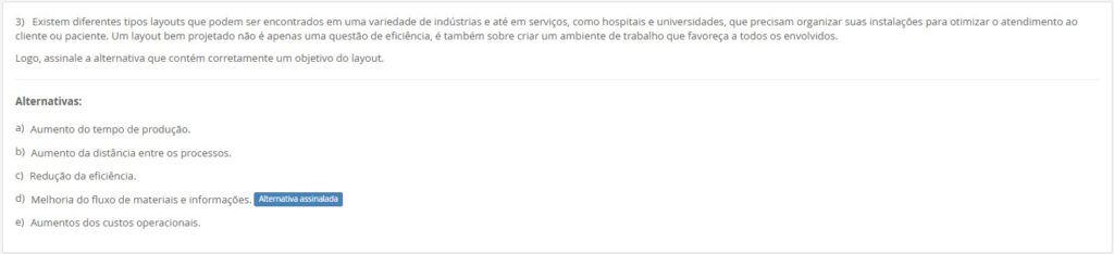3)Existem diferentes tipos de layouts… Um layout bem projetado não é apenas eficiência, mas também ambiente de trabalho favorável. Assinale a alternativa que contém corretamente um objetivo do layout. Alternativas: a) Aumento do tempo de produção. b) Aumento da distância entre os processos. c) Redução da eficiência. d) Melhoria do fluxo de materiais e informações.
e) Aumentos dos custos operacionais.
