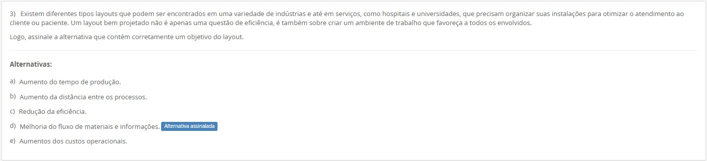 3)Existem diferentes tipos de layouts… Um layout bem projetado não é apenas eficiência, mas também ambiente de trabalho favorável. Assinale a alternativa que contém corretamente um objetivo do layout. Alternativas: a) Aumento do tempo de produção. b) Aumento da distância entre os processos. c) Redução da eficiência. d) Melhoria do fluxo de materiais e informações. e) Aumentos dos custos operacionais.