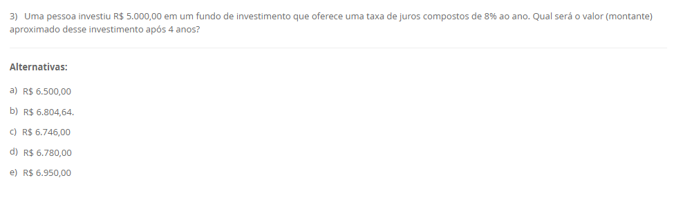 3) Uma pessoa investiu R$ 5.000,00 em um fundo de investimento que oferece uma taxa de juros compostos de 8% ao ano. Qual será o valor (montante) aproximado desse investimento após 4 anos? Alternativas: a) R$ 6.500,00 b) R$ 6.804,64. c) R$ 6.746,00 d) R$ 6.780,00 e) R$ 6.950,00