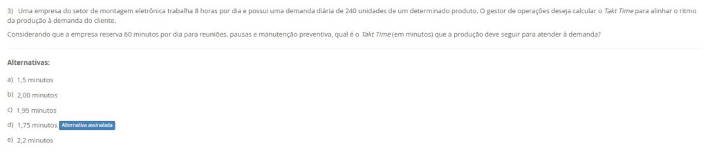 3)Uma empresa de montagem eletrônica trabalha 8 h/dia (480 min) e reserva 60 min para reuniões/pausas/manutenção preventiva. Demanda diária: 240 unidades. Calcule o Takt Time (min/unidade) para alinhar o ritmo de produção à demanda do cliente.
Alternativas
a) 1,5 minutos
b) 2,00 minutos
c) 1,95 minutos
d) 1,75 minutos
e) 2,2 minutos
