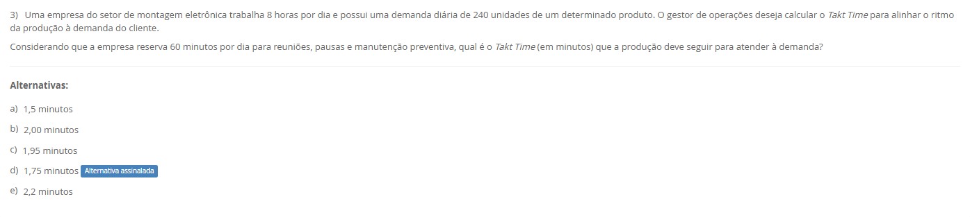 3)Uma empresa de montagem eletrônica trabalha 8 h/dia (480 min) e reserva 60 min para reuniões/pausas/manutenção preventiva. Demanda diária: 240 unidades. Calcule o Takt Time (min/unidade) para alinhar o ritmo de produção à demanda do cliente. Alternativas a) 1,5 minutos b) 2,00 minutos c) 1,95 minutos d) 1,75 minutos e) 2,2 minutos
