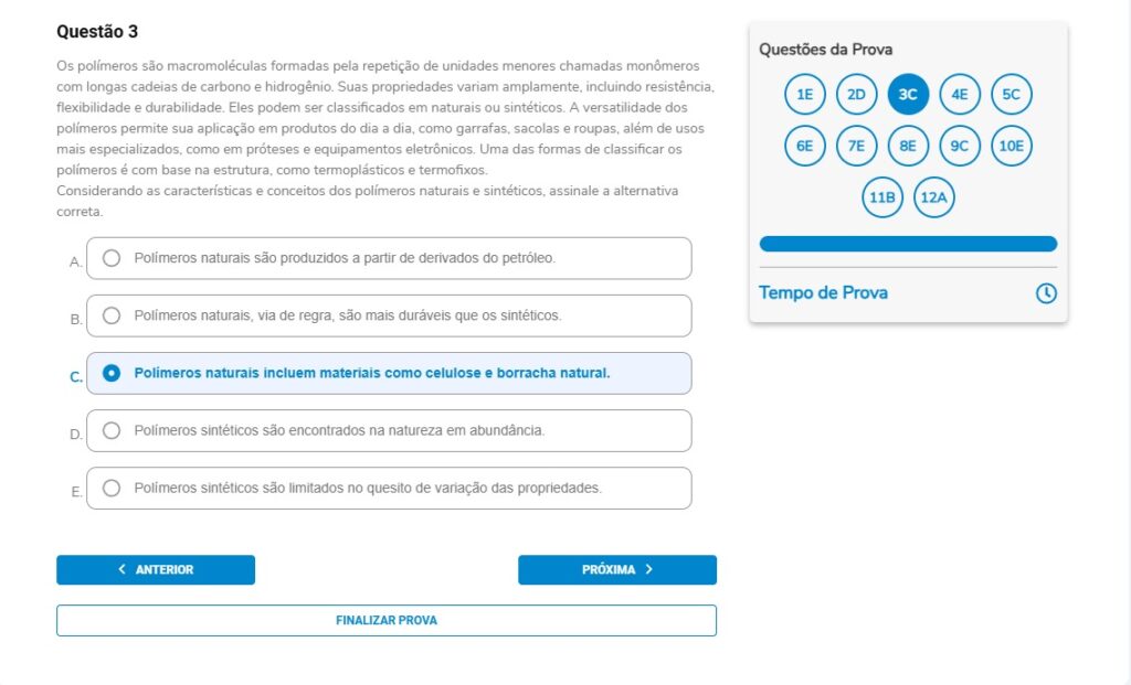 Questão 3
Os polímeros são macromoléculas formadas pela repetição de unidades menores chamadas monômeros com longas cadeias de carbono e hidrogênio. Suas propriedades variam amplamente, incluindo resistência, flexibilidade e durabilidade. Eles podem ser classificados em naturais ou sintéticos. A versatilidade dos polímeros permite sua aplicação em produtos do dia a dia, como garrafas, sacolas e roupas, além de usos mais especializados, como em próteses e equipamentos eletrônicos. Uma das formas de classificar os polímeros é com base na estrutura, como termoplásticos e termofixos.
Considerando as características e conceitos dos polímeros naturais e sintéticos, assinale a alternativa correta.

Alternativas
A) Polímeros naturais são produzidos a partir de derivados do petróleo.
B) Polímeros naturais, via de regra, são mais duráveis que os sintéticos.
C) Polímeros naturais incluem materiais como celulose e borracha natural.
D) Polímeros sintéticos são encontrados na natureza em abundância.
E) Polímeros sintéticos são limitados no quesito de variação das propriedades.