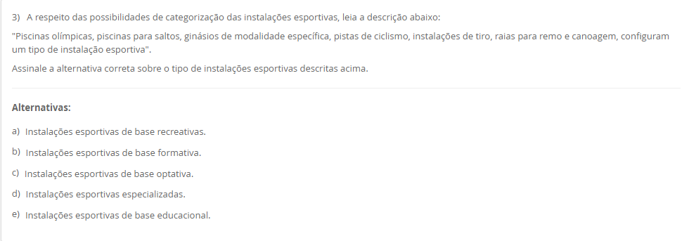 3) A respeito das possibilidades de categorização das instalações esportivas, leia a descrição abaixo: "Piscinas olímpicas, piscinas para saltos, ginásios de modalidade específica, pistas de ciclismo, instalações de tiro, raias para remo e canoagem, configuram um tipo de instalação esportiva". Assinale a alternativa correta sobre o tipo de instalações esportivas descritas acima. Alternativas: a) Instalações esportivas de base recreativas. b) Instalações esportivas de base formativa. c) Instalações esportivas de base optativa. d) Instalações esportivas especializadas. e) Instalações esportivas de base educacional.
