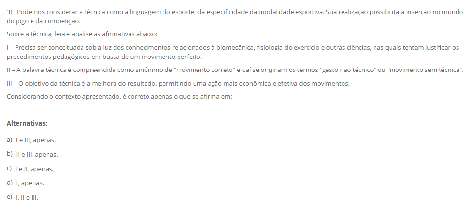 3) Podemos considerar a técnica como a linguagem do esporte, da especificidade da modalidade esportiva. Sua realização possibilita a inserção no mundo do jogo e da competição. Sobre a técnica, leia e analise as afirmativas abaixo: I – Precisa ser conceituada sob a luz dos conhecimentos relacionados à biomecânica, fisiologia do exercício e outras ciências, nas quais tentam justificar os procedimentos pedagógicos em busca de um movimento perfeito. II – A palavra técnica é compreendida como sinônimo de "movimento correto" e daí se originam os termos "gesto não técnico" ou "movimento sem técnica". III – O objetivo da técnica é a melhora do resultado, permitindo uma ação mais econômica e efetiva dos movimentos. Considerando o contexto apresentado, é correto apenas o que se afirma em: Alternativas: a) I e III, apenas. b) II e III, apenas. c) I e II, apenas. d) I, apenas. e) I, II e III.