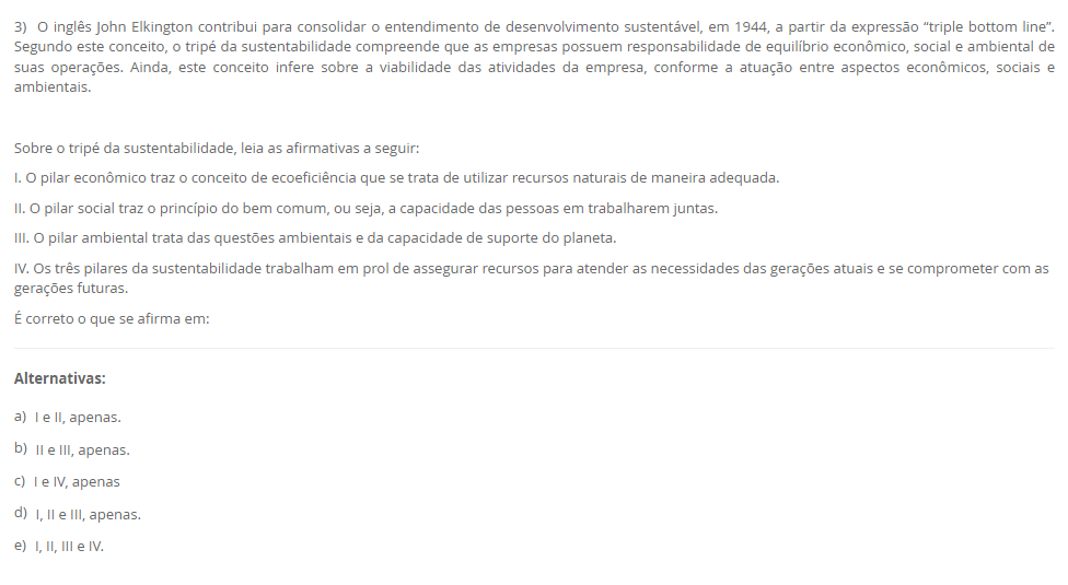 3) O inglês John Elkington contribui para consolidar o entendimento de desenvolvimento sustentável, em 1944, a partir da expressão “triple bottom line”. Segundo este conceito, o tripé da sustentabilidade compreende que as empresas possuem responsabilidade de equilíbrio econômico, social e ambiental de suas operações. Ainda, este conceito infere sobre a viabilidade das atividades da empresa, conforme a atuação entre aspectos econômicos, sociais e ambientais. Sobre o tripé da sustentabilidade, leia as afirmativas a seguir: I. O pilar econômico traz o conceito de ecoeficiência que se trata de utilizar recursos naturais de maneira adequada. II. O pilar social traz o princípio do bem comum, ou seja, a capacidade das pessoas em trabalharem juntas. III. O pilar ambiental trata das questões ambientais e da capacidade de suporte do planeta. IV. Os três pilares da sustentabilidade trabalham em prol de assegurar recursos para atender as necessidades das gerações atuais e se comprometer com as gerações futuras. É correto o que se afirma em: Alternativas: a) I e II, apenas. b) II e III, apenas. c) I e IV, apenas d) I, II e III, apenas. e) I, II, III e IV.