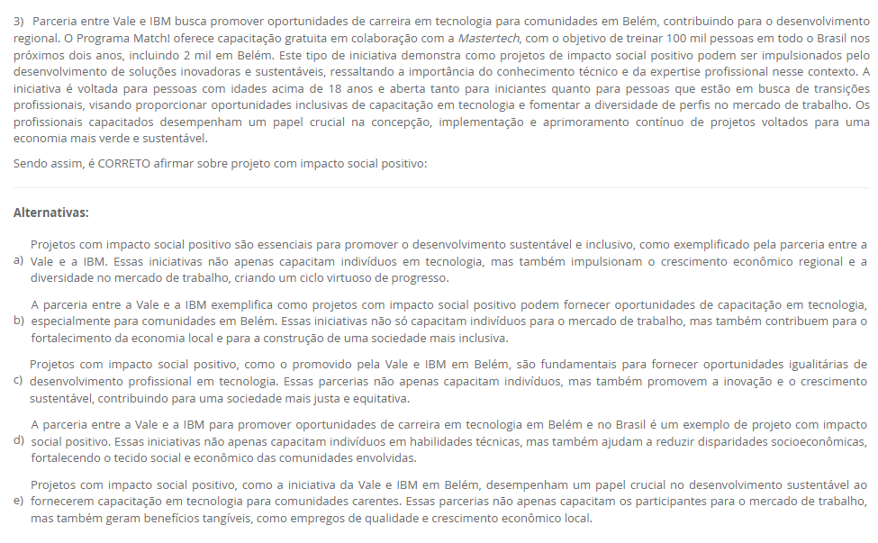 3) Parceria entre Vale e IBM busca promover oportunidades de carreira em tecnologia para comunidades em Belém, contribuindo para o desenvolvimento regional. O Programa Match! oferece capacitação gratuita em colaboração com a Mastertech, com o objetivo de treinar 100 mil pessoas em todo o Brasil nos próximos dois anos, incluindo 2 mil em Belém. Este tipo de iniciativa demonstra como projetos de impacto social positivo podem ser impulsionados pelo desenvolvimento de soluções inovadoras e sustentáveis, ressaltando a importância do conhecimento técnico e da expertise profissional nesse contexto. A iniciativa é voltada para pessoas com idades acima de 18 anos e aberta tanto para iniciantes quanto para pessoas que estão em busca de transições profissionais, visando proporcionar oportunidades inclusivas de capacitação em tecnologia e fomentar a diversidade de perfis no mercado de trabalho. Os profissionais capacitados desempenham um papel crucial na concepção, implementação e aprimoramento contínuo de projetos voltados para uma economia mais verde e sustentável. Sendo assim, é CORRETO afirmar sobre projeto com impacto social positivo: Alternativas: a) Projetos com impacto social positivo são essenciais para promover o desenvolvimento sustentável e inclusivo, como exemplificado pela parceria entre a Vale e a IBM. Essas iniciativas não apenas capacitam indivíduos em tecnologia, mas também impulsionam o crescimento econômico regional e a diversidade no mercado de trabalho, criando um ciclo virtuoso de progresso. b) A parceria entre a Vale e a IBM exemplifica como projetos com impacto social positivo podem fornecer oportunidades de capacitação em tecnologia, especialmente para comunidades em Belém. Essas iniciativas não só capacitam indivíduos para o mercado de trabalho, mas também contribuem para o fortalecimento da economia local e para a construção de uma sociedade mais inclusiva. c) Projetos com impacto social positivo, como o promovido pela Vale e IBM em Belém, são fundamentais para fornecer oportunidades igualitárias de desenvolvimento profissional em tecnologia. Essas parcerias não apenas capacitam indivíduos, mas também promovem a inovação e o crescimento sustentável, contribuindo para uma sociedade mais justa e equitativa. d) A parceria entre a Vale e a IBM para promover oportunidades de carreira em tecnologia em Belém e no Brasil é um exemplo de projeto com impacto social positivo. Essas iniciativas não apenas capacitam indivíduos em habilidades técnicas, mas também ajudam a reduzir disparidades socioeconômicas, fortalecendo o tecido social e econômico das comunidades envolvidas. e) Projetos com impacto social positivo, como a iniciativa da Vale e IBM em Belém, desempenham um papel crucial no desenvolvimento sustentável ao fornecerem capacitação em tecnologia para comunidades carentes. Essas parcerias não apenas capacitam os participantes para o mercado de trabalho, mas também geram benefícios tangíveis, como empregos de qualidade e crescimento econômico local.