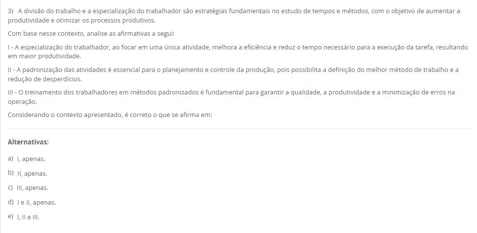 3) A divisão do trabalho e a especialização do trabalhador são estratégias fundamentais no estudo de tempos e métodos, com o objetivo de aumentar a produtividade e otimizar os processos produtivos. Com base nesse contexto, analise as afirmativas a segui: I - A especialização do trabalhador, ao focar em uma única atividade, melhora a eficiência e reduz o tempo necessário para a execução da tarefa, resultando em maior produtividade. II - A padronização das atividades é essencial para o planejamento e controle da produção, pois possibilita a definição do melhor método de trabalho e a redução de desperdícios. III - O treinamento dos trabalhadores em métodos padronizados é fundamental para garantir a qualidade, a produtividade e a minimização de erros na operação. Considerando o contexto apresentado, é correto o que se afirma em: Alternativas: a) I, apenas. b) II, apenas. c) III, apenas. d) I e II, apenas. e) I, II e III.